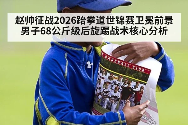 赵帅征战2026跆拳道世锦赛卫冕前景 男子68公斤级后旋踢战术核心分析